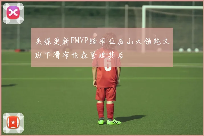 美媒更新FMVP赔率亚历山大领跑文班下滑布伦森紧追其后