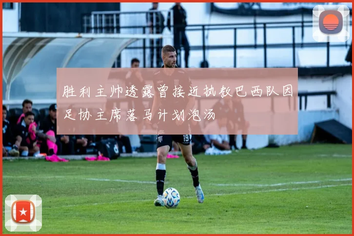 胜利主帅透露曾接近执教巴西队因足协主席落马计划泡汤