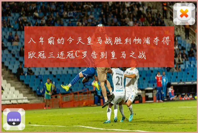八年前的今天皇马战胜利物浦夺得欧冠三连冠C罗告别皇马之战
