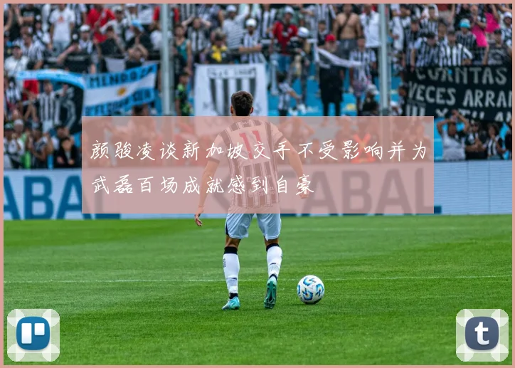 颜骏凌谈新加坡交手不受影响并为武磊百场成就感到自豪
