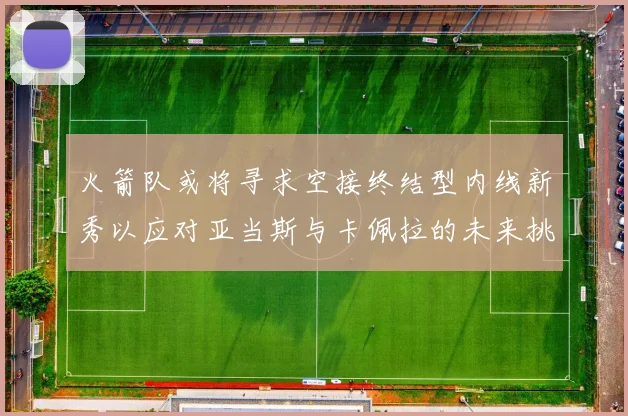火箭队或将寻求空接终结型内线新秀以应对亚当斯与卡佩拉的未来挑战