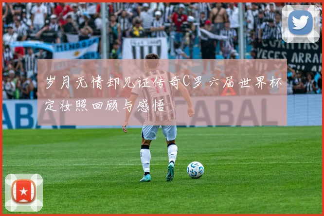 岁月无情却见证传奇C罗六届世界杯定妆照回顾与感悟