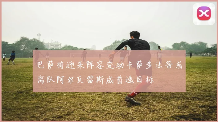 巴萨将迎来阵容变动卡萨多法蒂或离队阿尔瓦雷斯成首选目标