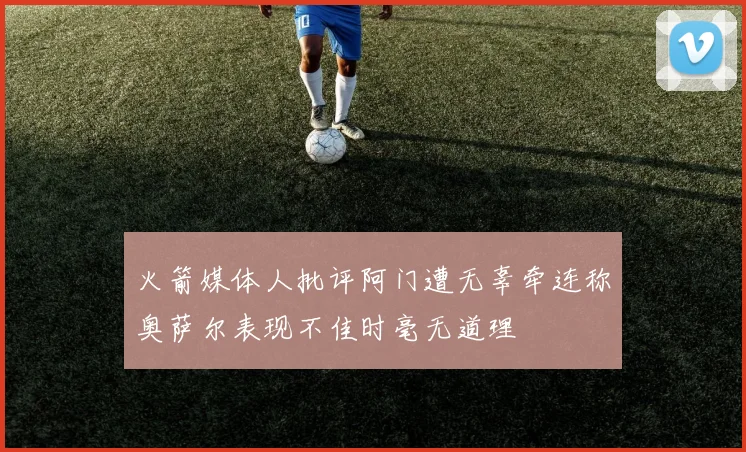 火箭媒体人批评阿门遭无辜牵连称奥萨尔表现不佳时毫无道理