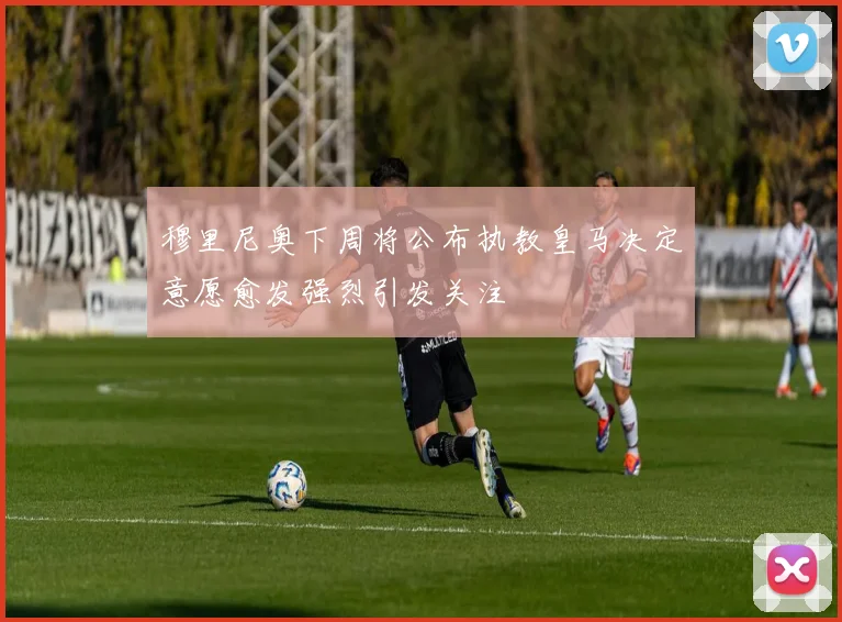 穆里尼奥下周将公布执教皇马决定意愿愈发强烈引发关注