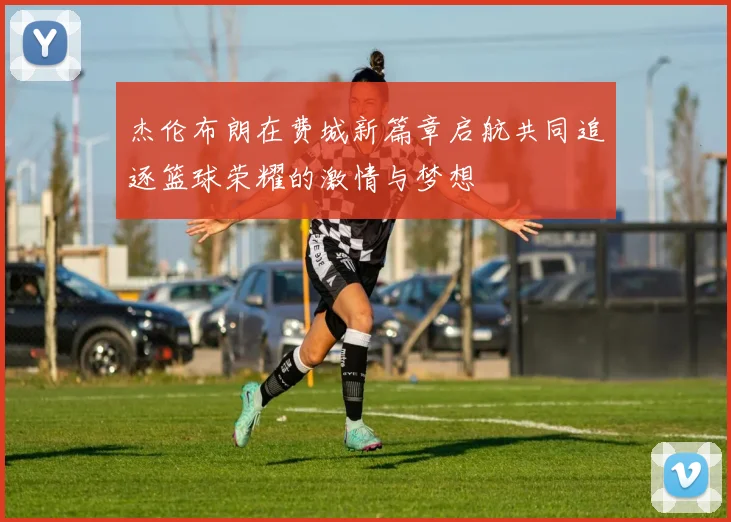 杰伦布朗在费城新篇章启航共同追逐篮球荣耀的激情与梦想